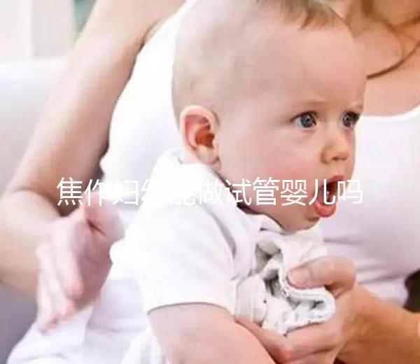 焦作婦幼能做試管嬰兒嗎？你想了解的成功率和費用全在這