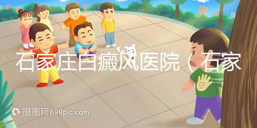 石家莊白癜風醫院(石家莊皮膚病最好的醫院)
