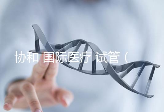 協和 國際醫療 試管(協和 國際醫療 試管嬰兒費用)