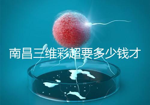 南昌三維彩超要多少錢才能公布,包括醫(yī)院排名前十的名單