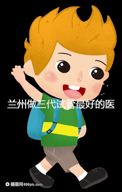 蘭州做三代試管最好的醫院盤點,包括名單優缺點分析