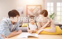 蘭州最好的婦科醫院(蘭州最好的婦科醫院是哪個醫院)