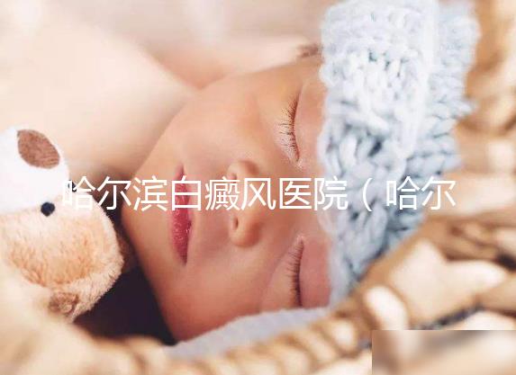 哈爾濱白癜風(fēng)醫(yī)院（哈爾濱治療白斑最好的醫(yī)院）