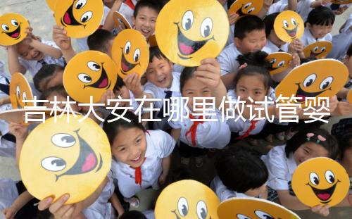 吉林大安在哪里做試管嬰兒成功率比較高？