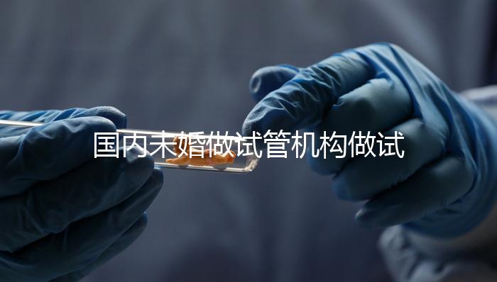 國內(nèi)未婚做試管機構做試管哪家好?這三家醫(yī)院試管成功率最高