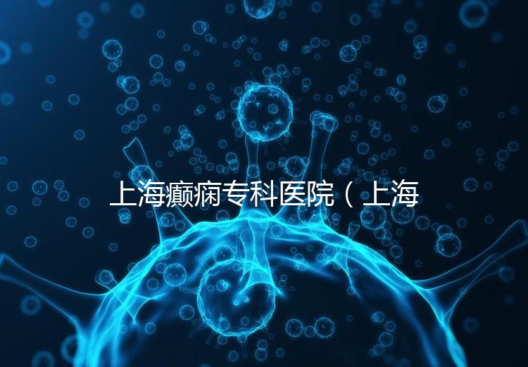 上海癲癇?？漆t(yī)院（上海治癲第一的醫(yī)院是哪家）