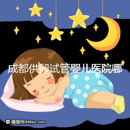 成都供卵試管嬰兒醫(yī)院哪家好，四川姐妹真實(shí)經(jīng)歷告知答案