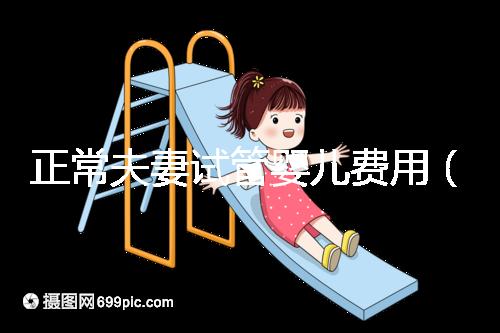正常夫妻試管嬰兒費用(正常夫妻試管嬰兒費用大概要多少錢)