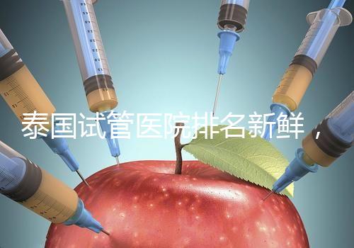 泰國試管醫院排名新鮮，五大熱門醫院，總有一家符合你的期望！