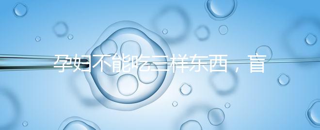 孕婦不能吃三樣東西,盲目食用輕則影響發(fā)育重則致畸