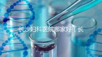 長沙婦科醫院哪家好(長沙婦科醫院哪家好不用排隊)