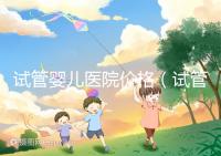 試管嬰兒醫(yī)院價(jià)格（試管嬰兒醫(yī)院價(jià)格表）