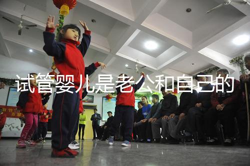 試管嬰兒是老公和自己的孩子嗎(試管嬰兒是老公和自己的孩子嗎知乎)