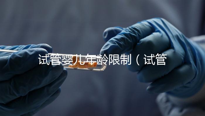 試管嬰兒年齡限制(試管嬰兒年齡限制規(guī)定)
