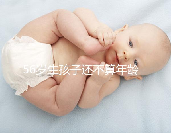 56歲生孩子還不算年齡太大？看二胎正不正常就明了