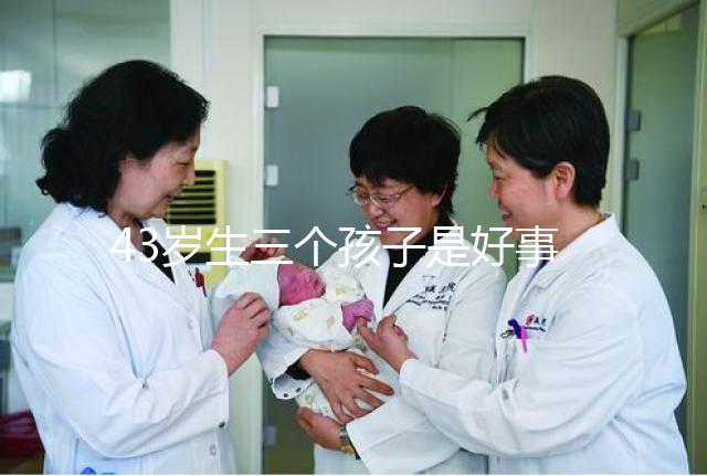 43歲生三個孩子是好事還是壞事？我不得不知道這些危害