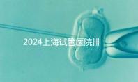 2024上海試管醫(yī)院排名前十名,上海光陽醫(yī)院、六院均在榜!