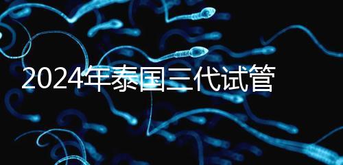 2024年泰國三代試管醫(yī)院排名、費用、成功率公布