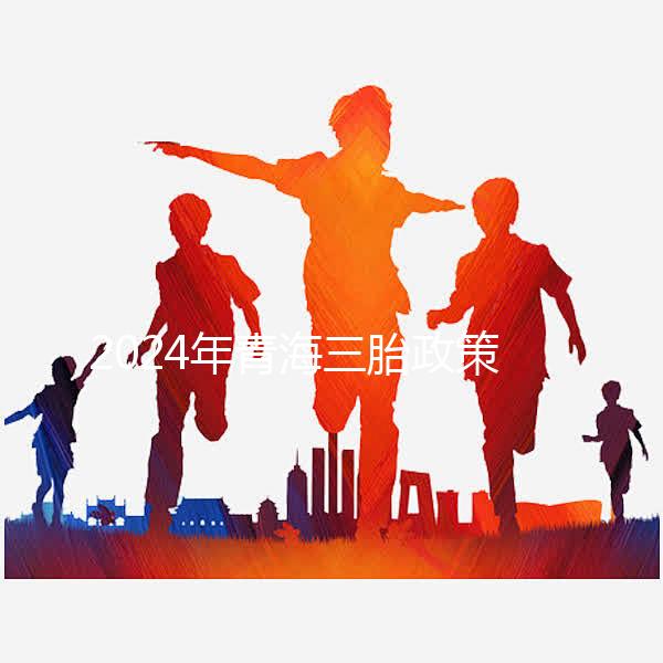 2024年青海三胎政策最新消息整理，包括西寧、海東辦理地點