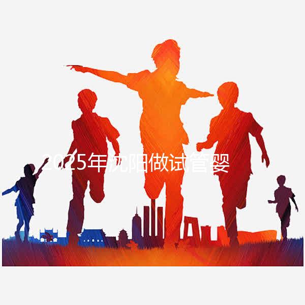 2025年沈陽做試管嬰兒大概需要多少錢？三代試管嬰兒費用標準揭秘